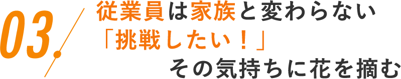 03.従業員は家族と変わらない「挑戦したい！」その気持ちに花を摘む